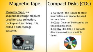 Magnetic Tape
Magnetic Tape is a
sequential storage medium
used for data collection,
backup and archiving. It is
called a data storage
cassette.
Compact Disks (CDs)
1- CD-ROM : This is used to store
information and cannot be used
to store data.
2- CD-R : Data can be recorded on
this disk only once.
3- CD-RW : CD-RW is a erasable
disk you ca write on multiple
times.
 