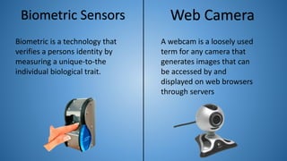 Biometric Sensors
Biometric is a technology that
verifies a persons identity by
measuring a unique-to-the
individual biological trait.
Web Camera
A webcam is a loosely used
term for any camera that
generates images that can
be accessed by and
displayed on web browsers
through servers
 