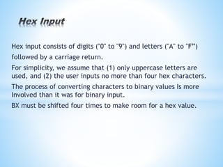 Hex input consists of digits ("0" to "9") and letters ("A" to "F”)
followed by a carriage return.
For simplicity, we assume that (1) only uppercase letters are
used, and (2) the user inputs no more than four hex characters.
The process of converting characters to binary values Is more
Involved than it was for binary input.
BX must be shifted four times to make room for a hex value.
 