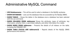 Administrative MySQL Command
• USE Databasename − This will be used to select a database in the MySQL workarea.
• SHOW DATABASES − Lists out the databases that are accessible by the MySQL DBMS.
• SHOW TABLES − Shows the tables in the database once a database has been selected
with the use command.
• SHOW COLUMNS FROM tablename: Shows the attributes, types of attributes, key
information, whether NULL is permitted, defaults, and other information for a table.
• SHOW INDEX FROM tablename − Presents the details of all indexes on the table,
including the PRIMARY KEY.
• SHOW TABLE STATUS LIKE tablenameG − Reports details of the MySQL DBMS
performance and statistics.
 