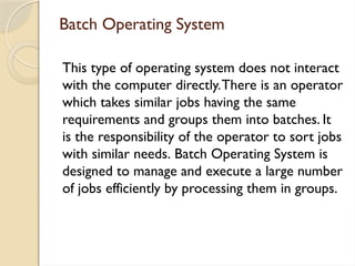 Batch Operating System
This type of operating system does not interact
with the computer directly.There is an operator
which takes similar jobs having the same
requirements and groups them into batches. It
is the responsibility of the operator to sort jobs
with similar needs. Batch Operating System is
designed to manage and execute a large number
of jobs efficiently by processing them in groups.
 