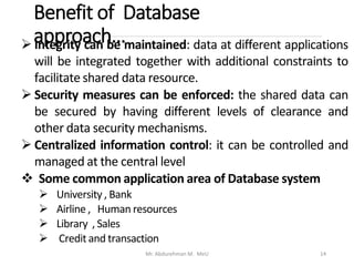 Benefit of Database
approach…
Mr. Abdurehman M. MeU 14
➢ Integrity can be maintained: data at different applications
will be integrated together with additional constraints to
facilitate shared data resource.
➢ Security measures can be enforced: the shared data can
be secured by having different levels of clearance and
other data security mechanisms.
➢ Centralized information control: it can be controlled and
managed at the central level
❖ Some common application area of Database system
➢ University , Bank
➢ Airline , Human resources
➢ Library , Sales
➢ Credit and transaction
 