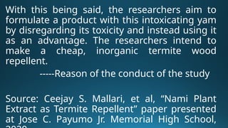 With this being said, the researchers aim to
formulate a product with this intoxicating yam
by disregarding its toxicity and instead using it
as an advantage. The researchers intend to
make a cheap, inorganic termite wood
repellent.
-----Reason of the conduct of the study
Source: Ceejay S. Mallari, et al, “Nami Plant
Extract as Termite Repellent” paper presented
at Jose C. Payumo Jr. Memorial High School,
 