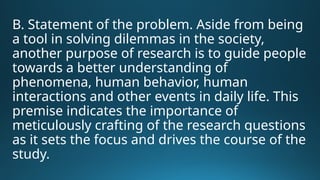 B. Statement of the problem. Aside from being
a tool in solving dilemmas in the society,
another purpose of research is to guide people
towards a better understanding of
phenomena, human behavior, human
interactions and other events in daily life. This
premise indicates the importance of
meticulously crafting of the research questions
as it sets the focus and drives the course of the
study.
 
