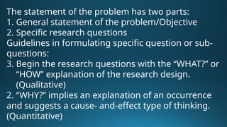 The statement of the problem has two parts:
1. General statement of the problem/Objective
2. Specific research questions
Guidelines in formulating specific question or sub-
questions:
3. Begin the research questions with the “WHAT?” or
“HOW” explanation of the research design.
(Qualitative)
2. “WHY?” implies an explanation of an occurrence
and suggests a cause- and-effect type of thinking.
(Quantitative)
 