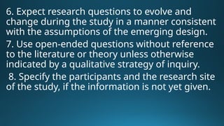 6. Expect research questions to evolve and
change during the study in a manner consistent
with the assumptions of the emerging design.
7. Use open-ended questions without reference
to the literature or theory unless otherwise
indicated by a qualitative strategy of inquiry.
8. Specify the participants and the research site
of the study, if the information is not yet given.
 