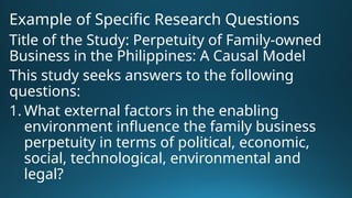 Example of Specific Research Questions
Title of the Study: Perpetuity of Family-owned
Business in the Philippines: A Causal Model
This study seeks answers to the following
questions:
1. What external factors in the enabling
environment influence the family business
perpetuity in terms of political, economic,
social, technological, environmental and
legal?
 