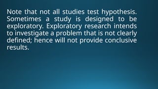 Note that not all studies test hypothesis.
Sometimes a study is designed to be
exploratory. Exploratory research intends
to investigate a problem that is not clearly
defined; hence will not provide conclusive
results.
 