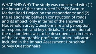 WHAT AND WHY The study was concerned with (1)
the impact of the constructed INFRES Farm-to-
Market Road Project on the respondents; and (2)
the relationship between construction of roads
and its impact, only in terms of the answered
Household Survey Questionnaire and perception
of respondents and key officials. The condition of
the respondents was to be described also in terms
of their demographic profile and other indicators
included in the Impact Assessment Household
Survey Questionnaire.
 