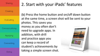 2. Start with your iPads’ features 
(b) Press the home button and on/off down button 
at the same time, a screen shot will be sent to your 
photos. This saves you 
money as you often don’t 
need to upgrade apps. In 
addition, with drill 
and practice apps you 
can keep a record of 
student’s achievements by 
taking a simple screen shot. 
 