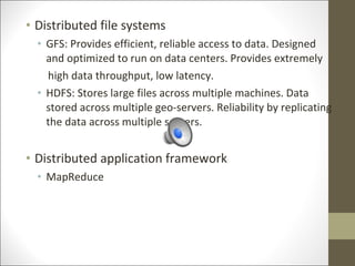 • Distributed file systems
• GFS: Provides efficient, reliable access to data. Designed
and optimized to run on data centers. Provides extremely
high data throughput, low latency.
• HDFS: Stores large files across multiple machines. Data
stored across multiple geo-servers. Reliability by replicating
the data across multiple servers.
• Distributed application framework
• MapReduce
 