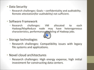 • Data Security
• Research challenges: Goals – confidentiality and auditability.
Remote attestation(for auditability) not sufficient.
• Software Framework
• Research challenges: VM allocated to each
Hadoop/MapReduce node may have heterogeneous
characteristics, performance modeling of Hadoop jobs.
• Storage technologies
• Research challenges: Compatibility issues with legacy
file systems and applications.
• Novel cloud architectures
• Research challenges: High energy expense, high initial
investment for constructing data centers.
 