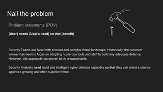 Nail the problem
Problem statements (POV)
{User} needs {User’s need} so that {benefit}
Security Teams are faced with a broad and complex threat landscape. Historically, the common
answer has been to focus on adopting numerous tools and staff to build any adequate defence.
However, this approach has proven to be unsustainable.
Security Analysts need rapid and intelligent cyber defence capability so that they can stand a chance
against a growing and often superior threat
 