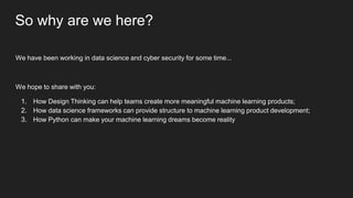 So why are we here?
We have been working in data science and cyber security for some time...
We hope to share with you:
1. How Design Thinking can help teams create more meaningful machine learning products;
2. How data science frameworks can provide structure to machine learning product development;
3. How Python can make your machine learning dreams become reality
 