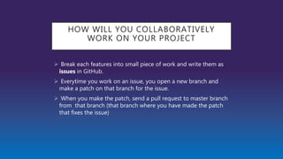 HOW WILL YOU COLLABORATIVELY
WORK ON YOUR PROJECT
 Break each features into small piece of work and write them as
issues in GitHub.
 Everytime you work on an issue, you open a new branch and
make a patch on that branch for the issue.
 When you make the patch, send a pull request to master branch
from that branch (that branch where you have made the patch
that fixes the issue)
 