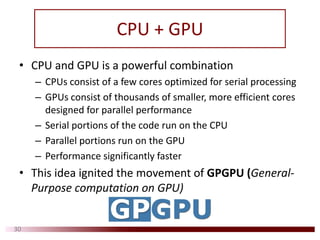 CPU + GPU
30
• CPU and GPU is a powerful combination 
– CPUs consist of a few cores optimized for serial processing
– GPUs consist of thousands of smaller, more efficient cores 
designed for parallel performance
– Serial portions of the code run on the CPU
– Parallel portions run on the GPU
– Performance significantly faster
• This idea ignited the movement of GPGPU (General‐
Purpose computation on GPU)
 