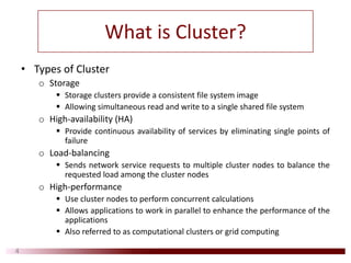What is Cluster?
• Types of Cluster
o Storage
Storage clusters provide a consistent file system image
Allowing simultaneous read and write to a single shared file system
o High‐availability (HA)
Provide continuous availability of services by eliminating single points of
failure
o Load‐balancing
Sends network service requests to multiple cluster nodes to balance the
requested load among the cluster nodes
o High‐performance
Use cluster nodes to perform concurrent calculations
Allows applications to work in parallel to enhance the performance of the
applications
Also referred to as computational clusters or grid computing
4
 