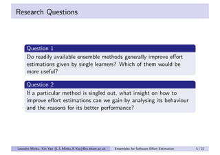 Research Questions



     Question 1
     Do readily available ensemble methods generally improve eﬀort
     estimations given by single learners? Which of them would be
     more useful?

     Question 2
     If a particular method is singled out, what insight on how to
     improve eﬀort estimations can we gain by analysing its behaviour
     and the reasons for its better performance?




Leandro Minku, Xin Yao {L.L.Minku,X.Yao}@cs.bham.ac.uk   Ensembles for Software Eﬀort Estimation   5 / 22
 