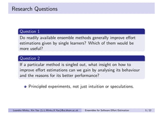 Research Questions


     Question 1
     Do readily available ensemble methods generally improve eﬀort
     estimations given by single learners? Which of them would be
     more useful?

     Question 2
     If a particular method is singled out, what insight on how to
     improve eﬀort estimations can we gain by analysing its behaviour
     and the reasons for its better performance?

            Principled experiments, not just intuition or speculations.




Leandro Minku, Xin Yao {L.L.Minku,X.Yao}@cs.bham.ac.uk   Ensembles for Software Eﬀort Estimation   5 / 22
 