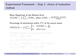 Experimental Framework – Step 2: choice of evaluation
method

     Mean Magnitude of the Relative Error
                                                                         |predictedi −actuali |
     M M RE = T T M REi , where M REi =
               1
                   i=1                                                          actuali

     Percentage of estimations within N % of the actual values
                                              N
                             1, if M REi ≤ 100
     P RED(N ) = T T1
                        i=1
                             0, otherwise
     Correlation between estimated and actual eﬀort:
                  S
     CORR = √ pa , where
                         Sp Sa
                   T
                   i=1 (predictedi −¯)(actuali −¯)
                                    p           a
     Spa =                    T −1
                  T   (predictedi −¯)2
                                   p                      T    (actuali −¯)2
                                                                         a
     Sp =         i=1      T −1        ,        Sa = i=1           T −1      ,
                T   predictedi                   T   actuali
     p=
     ¯          i=1      T     , a=¯             i=1    T    .


Leandro Minku, Xin Yao {L.L.Minku,X.Yao}@cs.bham.ac.uk   Ensembles for Software Eﬀort Estimation   9 / 22
 
