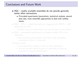 Conclusions and Future Work

            RQ1 – readily available ensembles do not provide generally
            better eﬀort estimations.
                    Principled experiments (parameters, statistical analysis, several
                    data sets, more ensemble approaches) to deal with validity
                    issues.
            RQ2 – RTs + weighting features; bagging with MLPs + self
            adapting diversity.
                    Insight based on experiments, not just intuition or speculation.
            RQ3 – principled experiments to choose model, RTs if no
            resources.
                    No universally good model, even when using ensembles;
                    parameters choice in framework.
            Future work:
                    Learning feature weights in ML for eﬀort estimation.
                    Can we use self-tuning diversity in ensembles of learning
                    machines to improve estimations?

Leandro Minku, Xin Yao {L.L.Minku,X.Yao}@cs.bham.ac.uk   Ensembles for Software Eﬀort Estimation   21 / 22
 