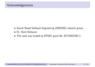Acknowledgements




            Search Based Software Engineering (SEBASE) research group.
            Dr. Rami Bahsoon.
            This work was funded by EPSRC grant No. EP/D052785/1.




Leandro Minku, Xin Yao {L.L.Minku,X.Yao}@cs.bham.ac.uk   Ensembles for Software Eﬀort Estimation   22 / 22
 