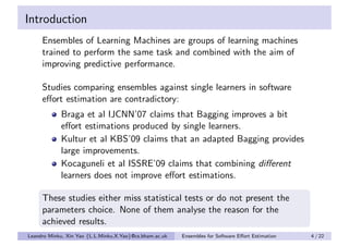 Introduction
     Ensembles of Learning Machines are groups of learning machines
     trained to perform the same task and combined with the aim of
     improving predictive performance.

     Studies comparing ensembles against single learners in software
     eﬀort estimation are contradictory:
            Braga et al IJCNN’07 claims that Bagging improves a bit
            eﬀort estimations produced by single learners.
            Kultur et al KBS’09 claims that an adapted Bagging provides
            large improvements.
            Kocaguneli et al ISSRE’09 claims that combining diﬀerent
            learners does not improve eﬀort estimations.

     These studies either miss statistical tests or do not present the
     parameters choice. None of them analyse the reason for the
     achieved results.
Leandro Minku, Xin Yao {L.L.Minku,X.Yao}@cs.bham.ac.uk   Ensembles for Software Eﬀort Estimation   4 / 22
 