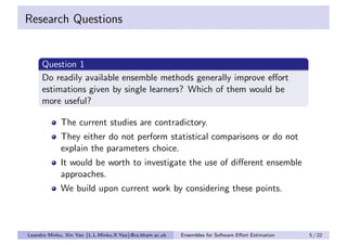 Research Questions


     Question 1
     Do readily available ensemble methods generally improve eﬀort
     estimations given by single learners? Which of them would be
     more useful?

            The current studies are contradictory.
            They either do not perform statistical comparisons or do not
            explain the parameters choice.
            It would be worth to investigate the use of diﬀerent ensemble
            approaches.
            We build upon current work by considering these points.



Leandro Minku, Xin Yao {L.L.Minku,X.Yao}@cs.bham.ac.uk   Ensembles for Software Eﬀort Estimation   5 / 22
 