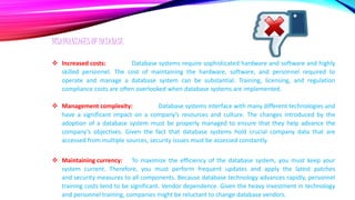 DISADVANTAGES OF DATABASE
 Increased costs: Database systems require sophisticated hardware and software and highly
skilled personnel. The cost of maintaining the hardware, software, and personnel required to
operate and manage a database system can be substantial. Training, licensing, and regulation
compliance costs are often overlooked when database systems are implemented.
 Management complexity: Database systems interface with many different technologies and
have a significant impact on a company’s resources and culture. The changes introduced by the
adoption of a database system must be properly managed to ensure that they help advance the
company’s objectives. Given the fact that database systems hold crucial company data that are
accessed from multiple sources, security issues must be assessed constantly.
 Maintaining currency: To maximize the efficiency of the database system, you must keep your
system current. Therefore, you must perform frequent updates and apply the latest patches
and security measures to all components. Because database technology advances rapidly, personnel
training costs tend to be significant. Vendor dependence. Given the heavy investment in technology
and personnel training, companies might be reluctant to change database vendors.
 