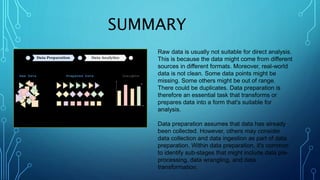 SUMMARY
Raw data is usually not suitable for direct analysis.
This is because the data might come from different
sources in different formats. Moreover, real-world
data is not clean. Some data points might be
missing. Some others might be out of range.
There could be duplicates. Data preparation is
therefore an essential task that transforms or
prepares data into a form that's suitable for
analysis.
Data preparation assumes that data has already
been collected. However, others may consider
data collection and data ingestion as part of data
preparation. Within data preparation, it's common
to identify sub-stages that might include data pre-
processing, data wrangling, and data
transformation.
 