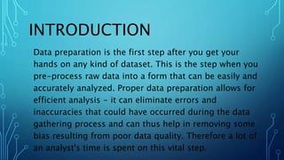 INTRODUCTION
Data preparation is the first step after you get your
hands on any kind of dataset. This is the step when you
pre-process raw data into a form that can be easily and
accurately analyzed. Proper data preparation allows for
efficient analysis - it can eliminate errors and
inaccuracies that could have occurred during the data
gathering process and can thus help in removing some
bias resulting from poor data quality. Therefore a lot of
an analyst's time is spent on this vital step.
 