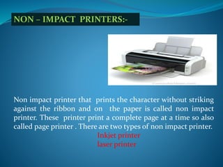 NON – IMPACT PRINTERS:-
Non impact printer that prints the character without striking
against the ribbon and on the paper is called non impact
printer. These printer print a complete page at a time so also
called page printer . There are two types of non impact printer.
Inkjet printer
laser printer
 
