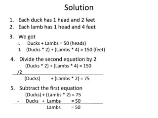 Solution
1. Each duck has 1 head and 2 feet
2. Each lamb has 1 head and 4 feet
3. We got
I. Ducks + Lambs = 50 (heads)
II. (Ducks * 2) + (Lambs * 4) = 150 (feet)
4. Divide the second equation by 2
(Ducks * 2) + (Lambs * 4) = 150
/2
(Ducks) + (Lambs * 2) = 75
5. Subtract the first equation
(Ducks) + (Lambs * 2) = 75
- Ducks + Lambs = 50
Lambs = 50
 
