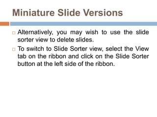 Miniature Slide Versions
 Alternatively, you may wish to use the slide
sorter view to delete slides.
 To switch to Slide Sorter view, select the View
tab on the ribbon and click on the Slide Sorter
button at the left side of the ribbon.
 