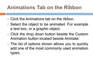 Animations Tab on the Ribbon
 Click the Animations tab on the ribbon.
 Select the object to be animated. For example
a text box, or a graphic object.
 Click the drop down button beside the Custom
Animation button located beside Animate:
 The list of options shown allows you to quickly
add one of the most commonly used animation
types.
 
