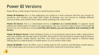 Power BI Versions
Power BI has a wide range of versions to satisfy business needs.
•Power BI Desktop: this is a free application you install on a local computer that lets you connect to,
transform, and visualize your data. With Power BI Desktop, you can connect to multiple different
sources of data, and combine them (often called modeling) into a data model.
•Power BI Service: this is a cloud-based service or software as a service (SaaS). It supports report
editing and collaboration for teams and organizations. You can connect to data sources in the Power BI
service, too, but modeling is limited (until May 2023 Update, you can now perform data modelling in PBI
Service).
•Power BI Report Server: Power BI Report Server is an on-premises report server with a web portal in
which you display and manage reports and KPIs. Along with it come the tools to create Power BI reports,
paginated reports, mobile reports, and KPIs. Your users can access those reports in different ways:
viewing them in a web browser or mobile device, or as an email in their inbox
•Power BI Mobile: Power BI offers a set of mobile apps for iOS, Android, and Windows mobile devices.
In the mobile apps, you connect to and interact with your cloud and on-premises reports.
 