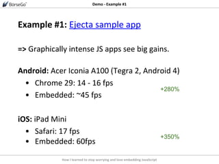 How I learned to stop worrying and love embedding JavaScript
Demo - Example #1
Example #1: Ejecta sample app
=> Graphically intense JS apps see big gains.
Android: Acer Iconia A100 (Tegra 2, Android 4)
• Chrome 29: 14 - 16 fps
• Embedded: ~45 fps
iOS: iPad Mini
• Safari: 17 fps
• Embedded: 60fps
+350%
+280%
 