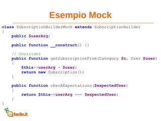 Esempio Mock
class SubscriptionBuilderMock extends SubscriptionBuilder
{
public $userArg;
public function __construct() {}
// Overrides
public function getSubscriptionFrom(Category $c, User $user)
{
$this->userArg = $user;
return new Subscription();
}
public function checkExpectations($expectedUser)
{
return $this->userArg === $expectedUser;
}
}
 