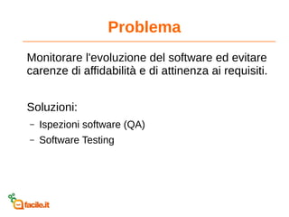 Problema
Monitorare l'evoluzione del software ed evitare
carenze di affidabilità e di attinenza ai requisiti.
Soluzioni:
– Ispezioni software (QA)
– Software Testing
 