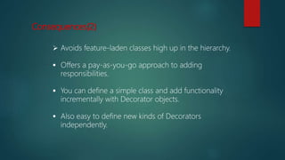 Consequences(2)
 Avoids feature-laden classes high up in the hierarchy.
 Offers a pay-as-you-go approach to adding
responsibilities.
 You can define a simple class and add functionality
incrementally with Decorator objects.
 Also easy to define new kinds of Decorators
independently.
 