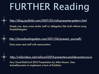 FURTHER Reading
http://blog.jayﬁelds.com/2007/03/rails-presenter-pattern.html

Simple one, does some similar stuff w/ delegation like Avdi without using
SimpleDelagator



http://broadcastingadam.com/2011/06/present_yourself/

Does some neat stuff with memoization




http://railsvideos.net/railsconf-2012-presenters-and-decorators-a-co
Very Good RailsConf 2012 Presentation by Mike Moore. Uses
ActiveDecorator to implement a form of Exhibitor
 