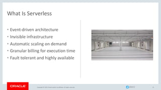 Copyright © 2019, Oracle and/or its affiliates. All rights reserved.
What Is Serverless
• Event-driven architecture
• Invisible infrastructure
• Automatic scaling on demand
• Granular billing for execution time
• Fault tolerant and highly available
13@jlb13
 