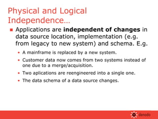 Applications are  independent of changes  in data source location, implementation (e.g. from legacy to new system) and schema. E.g. A mainframe is replaced by a new system. Customer data now comes from two systems instead of one due to a merge/acquisition. Two aplications are reengineered into a single one.  The data schema of a data source changes. Physical and Logical Independence… 