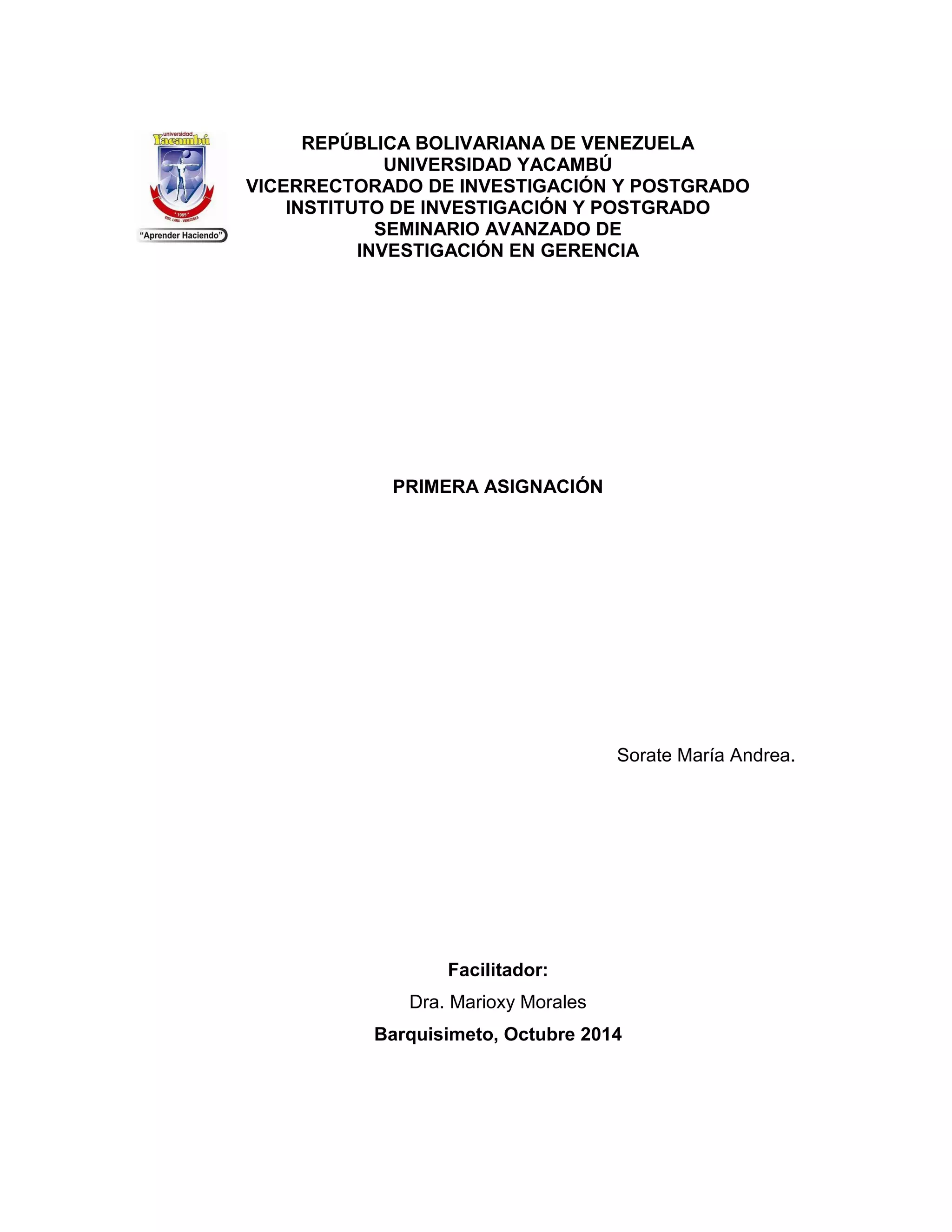 REPÚBLICA BOLIVARIANA DE VENEZUELA 
UNIVERSIDAD YACAMBÚ 
VICERRECTORADO DE INVESTIGACIÓN Y POSTGRADO 
INSTITUTO DE INVESTIGACIÓN Y POSTGRADO 
SEMINARIO AVANZADO DE 
INVESTIGACIÓN EN GERENCIA 
PRIMERA ASIGNACIÓN 
Sorate María Andrea. 
Facilitador: 
Dra. Marioxy Morales 
Barquisimeto, Octubre 2014 
 