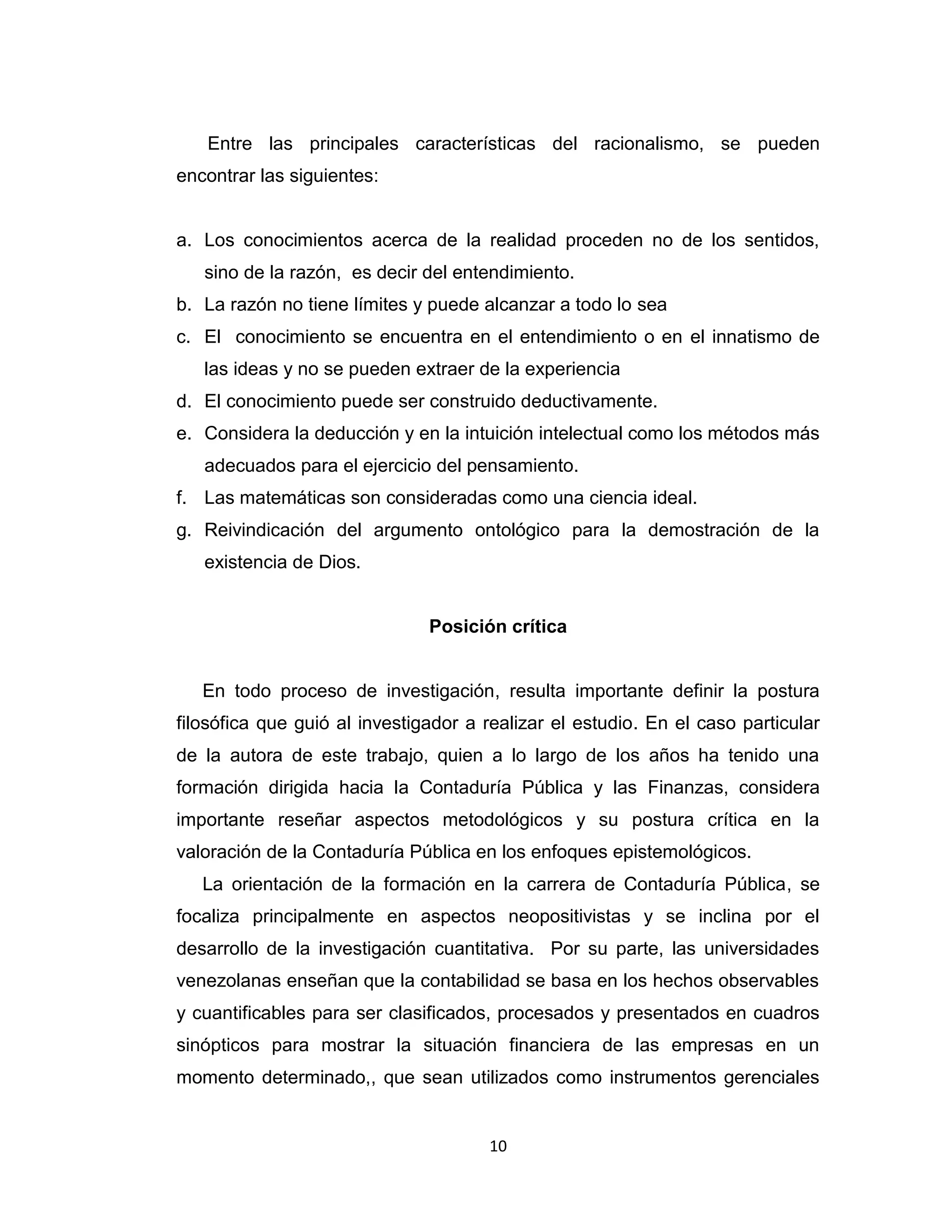 10 
Entre las principales características del racionalismo, se pueden encontrar las siguientes: 
a. Los conocimientos acerca de la realidad proceden no de los sentidos, sino de la razón, es decir del entendimiento. 
b. La razón no tiene límites y puede alcanzar a todo lo sea 
c. El conocimiento se encuentra en el entendimiento o en el innatismo de las ideas y no se pueden extraer de la experiencia 
d. El conocimiento puede ser construido deductivamente. 
e. Considera la deducción y en la intuición intelectual como los métodos más adecuados para el ejercicio del pensamiento. 
f. Las matemáticas son consideradas como una ciencia ideal. 
g. Reivindicación del argumento ontológico para la demostración de la existencia de Dios. 
Posición crítica 
En todo proceso de investigación, resulta importante definir la postura filosófica que guió al investigador a realizar el estudio. En el caso particular de la autora de este trabajo, quien a lo largo de los años ha tenido una formación dirigida hacia la Contaduría Pública y las Finanzas, considera importante reseñar aspectos metodológicos y su postura crítica en la valoración de la Contaduría Pública en los enfoques epistemológicos. 
La orientación de la formación en la carrera de Contaduría Pública, se focaliza principalmente en aspectos neopositivistas y se inclina por el desarrollo de la investigación cuantitativa. Por su parte, las universidades venezolanas enseñan que la contabilidad se basa en los hechos observables y cuantificables para ser clasificados, procesados y presentados en cuadros sinópticos para mostrar la situación financiera de las empresas en un momento determinado,, que sean utilizados como instrumentos gerenciales  
