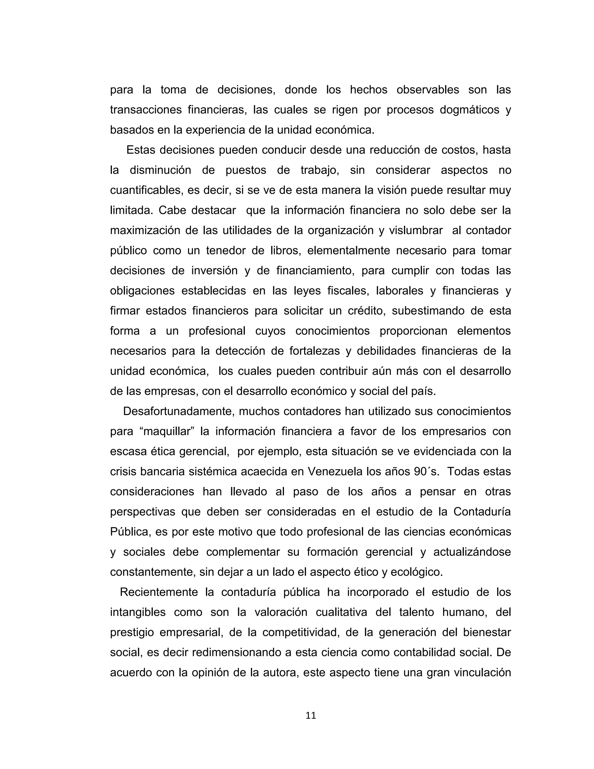 11 
para la toma de decisiones, donde los hechos observables son las transacciones financieras, las cuales se rigen por procesos dogmáticos y basados en la experiencia de la unidad económica. 
Estas decisiones pueden conducir desde una reducción de costos, hasta la disminución de puestos de trabajo, sin considerar aspectos no cuantificables, es decir, si se ve de esta manera la visión puede resultar muy limitada. Cabe destacar que la información financiera no solo debe ser la maximización de las utilidades de la organización y vislumbrar al contador público como un tenedor de libros, elementalmente necesario para tomar decisiones de inversión y de financiamiento, para cumplir con todas las obligaciones establecidas en las leyes fiscales, laborales y financieras y firmar estados financieros para solicitar un crédito, subestimando de esta forma a un profesional cuyos conocimientos proporcionan elementos necesarios para la detección de fortalezas y debilidades financieras de la unidad económica, los cuales pueden contribuir aún más con el desarrollo de las empresas, con el desarrollo económico y social del país. 
Desafortunadamente, muchos contadores han utilizado sus conocimientos para “maquillar” la información financiera a favor de los empresarios con escasa ética gerencial, por ejemplo, esta situación se ve evidenciada con la crisis bancaria sistémica acaecida en Venezuela los años 90´s. Todas estas consideraciones han llevado al paso de los años a pensar en otras perspectivas que deben ser consideradas en el estudio de la Contaduría Pública, es por este motivo que todo profesional de las ciencias económicas y sociales debe complementar su formación gerencial y actualizándose constantemente, sin dejar a un lado el aspecto ético y ecológico. 
Recientemente la contaduría pública ha incorporado el estudio de los intangibles como son la valoración cualitativa del talento humano, del prestigio empresarial, de la competitividad, de la generación del bienestar social, es decir redimensionando a esta ciencia como contabilidad social. De acuerdo con la opinión de la autora, este aspecto tiene una gran vinculación  