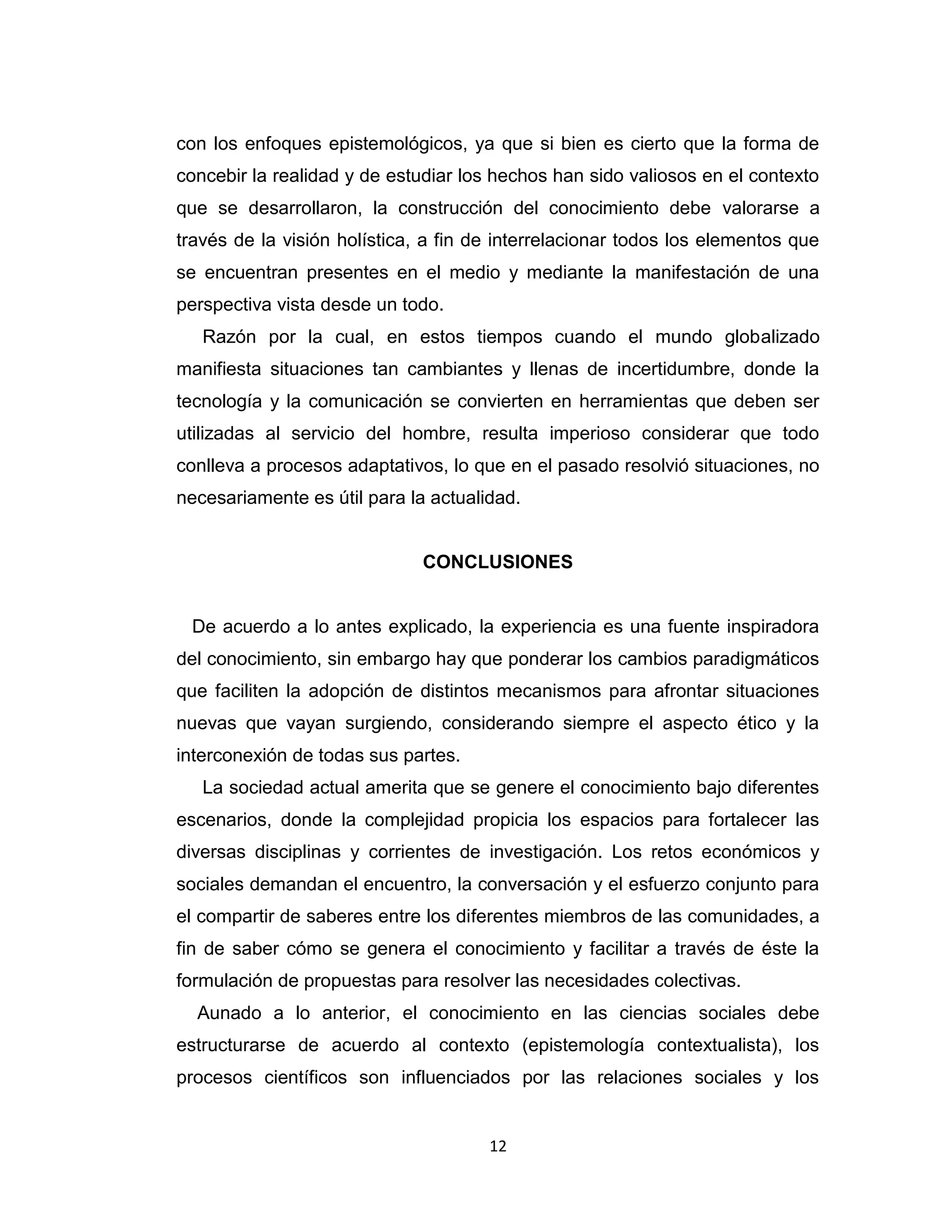 12 
con los enfoques epistemológicos, ya que si bien es cierto que la forma de concebir la realidad y de estudiar los hechos han sido valiosos en el contexto que se desarrollaron, la construcción del conocimiento debe valorarse a través de la visión holística, a fin de interrelacionar todos los elementos que se encuentran presentes en el medio y mediante la manifestación de una perspectiva vista desde un todo. 
Razón por la cual, en estos tiempos cuando el mundo globalizado manifiesta situaciones tan cambiantes y llenas de incertidumbre, donde la tecnología y la comunicación se convierten en herramientas que deben ser utilizadas al servicio del hombre, resulta imperioso considerar que todo conlleva a procesos adaptativos, lo que en el pasado resolvió situaciones, no necesariamente es útil para la actualidad. 
CONCLUSIONES 
De acuerdo a lo antes explicado, la experiencia es una fuente inspiradora del conocimiento, sin embargo hay que ponderar los cambios paradigmáticos que faciliten la adopción de distintos mecanismos para afrontar situaciones nuevas que vayan surgiendo, considerando siempre el aspecto ético y la interconexión de todas sus partes. 
La sociedad actual amerita que se genere el conocimiento bajo diferentes escenarios, donde la complejidad propicia los espacios para fortalecer las diversas disciplinas y corrientes de investigación. Los retos económicos y sociales demandan el encuentro, la conversación y el esfuerzo conjunto para el compartir de saberes entre los diferentes miembros de las comunidades, a fin de saber cómo se genera el conocimiento y facilitar a través de éste la formulación de propuestas para resolver las necesidades colectivas. 
Aunado a lo anterior, el conocimiento en las ciencias sociales debe estructurarse de acuerdo al contexto (epistemología contextualista), los procesos científicos son influenciados por las relaciones sociales y los  