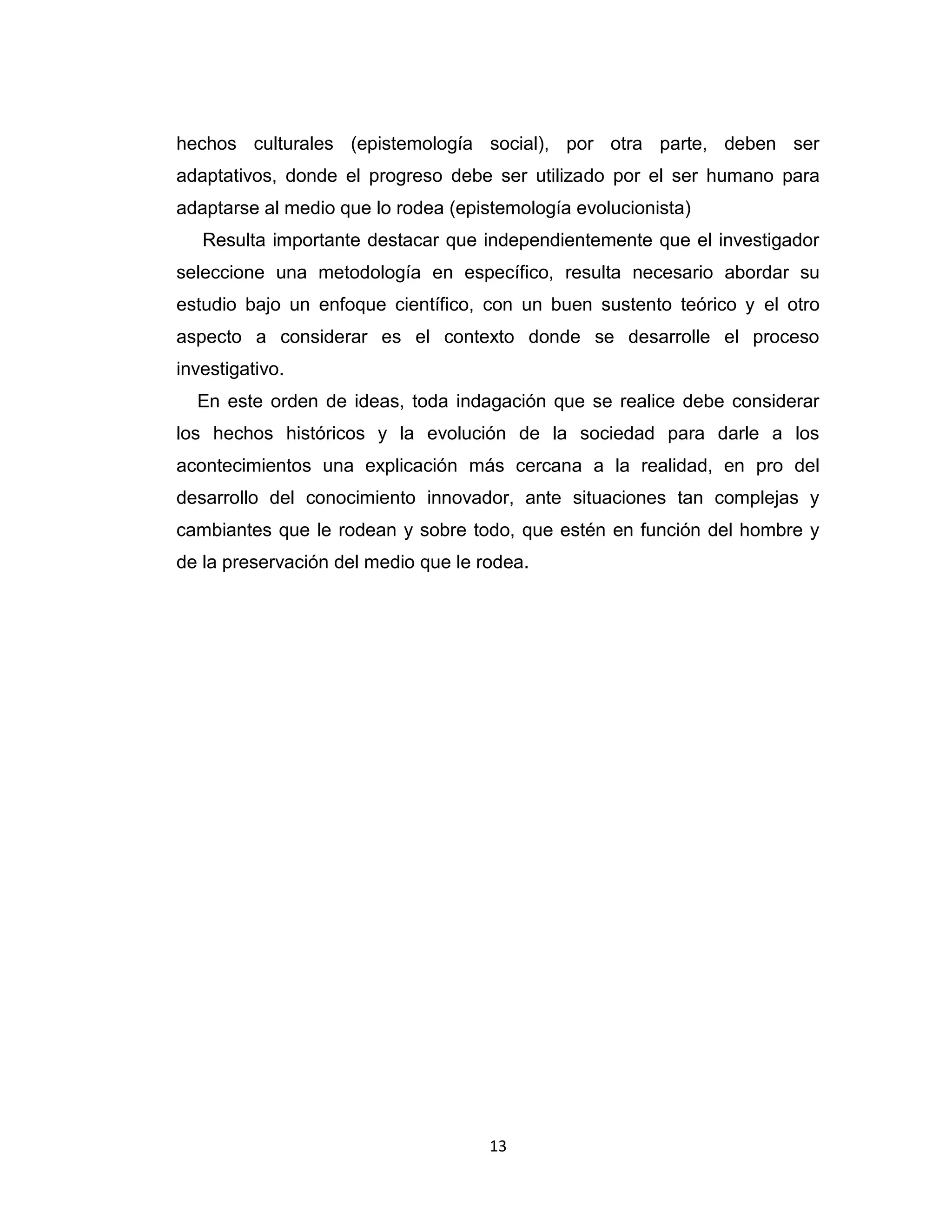 13 
hechos culturales (epistemología social), por otra parte, deben ser adaptativos, donde el progreso debe ser utilizado por el ser humano para adaptarse al medio que lo rodea (epistemología evolucionista) 
Resulta importante destacar que independientemente que el investigador seleccione una metodología en específico, resulta necesario abordar su estudio bajo un enfoque científico, con un buen sustento teórico y el otro aspecto a considerar es el contexto donde se desarrolle el proceso investigativo. 
En este orden de ideas, toda indagación que se realice debe considerar los hechos históricos y la evolución de la sociedad para darle a los acontecimientos una explicación más cercana a la realidad, en pro del desarrollo del conocimiento innovador, ante situaciones tan complejas y cambiantes que le rodean y sobre todo, que estén en función del hombre y de la preservación del medio que le rodea. 
 