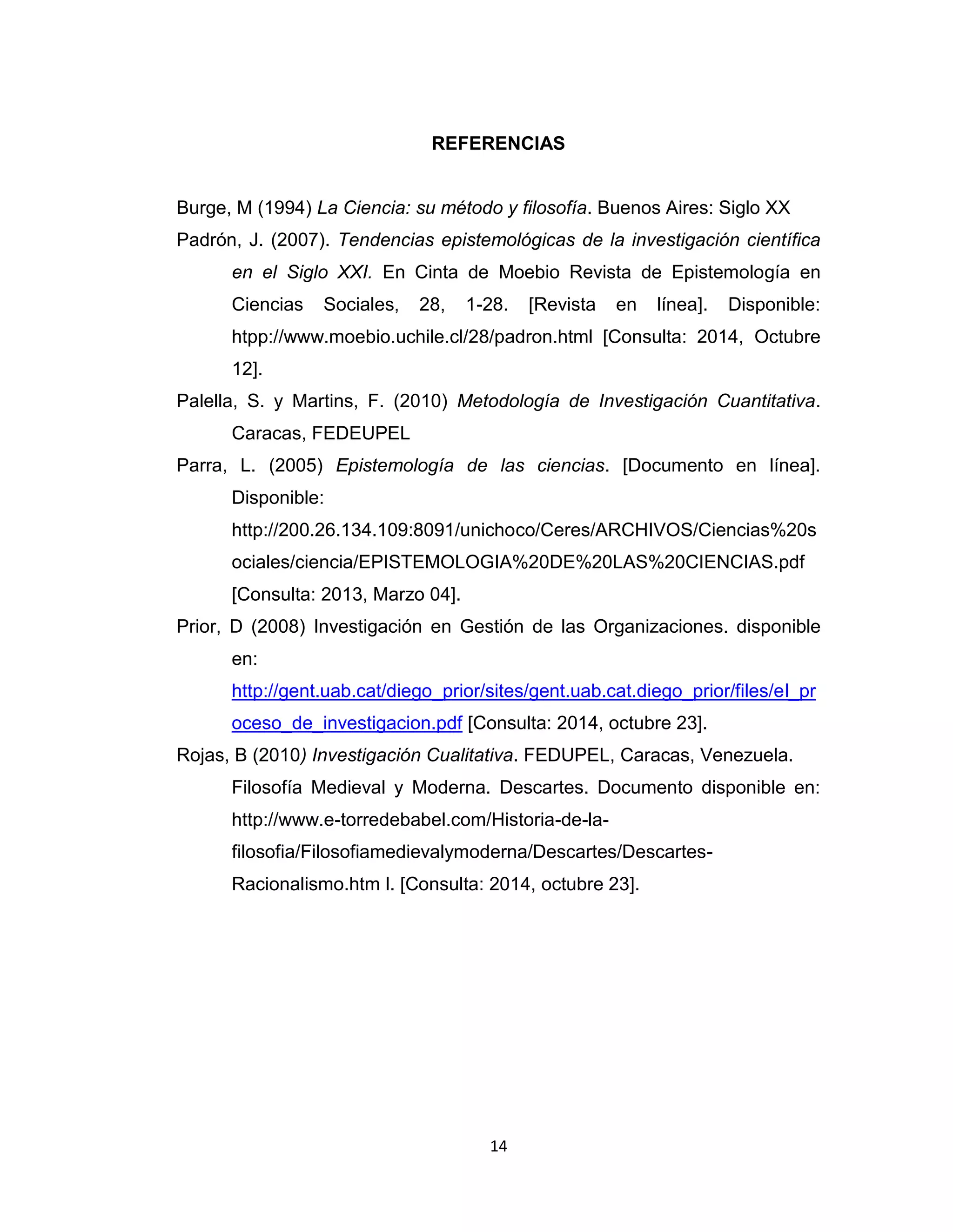 14 
REFERENCIAS 
Burge, M (1994) La Ciencia: su método y filosofía. Buenos Aires: Siglo XX 
Padrón, J. (2007). Tendencias epistemológicas de la investigación científica en el Siglo XXI. En Cinta de Moebio Revista de Epistemología en Ciencias Sociales, 28, 1-28. [Revista en línea]. Disponible: htpp://www.moebio.uchile.cl/28/padron.html [Consulta: 2014, Octubre 12]. 
Palella, S. y Martins, F. (2010) Metodología de Investigación Cuantitativa. Caracas, FEDEUPEL 
Parra, L. (2005) Epistemología de las ciencias. [Documento en línea]. Disponible: http://200.26.134.109:8091/unichoco/Ceres/ARCHIVOS/Ciencias%20sociales/ciencia/EPISTEMOLOGIA%20DE%20LAS%20CIENCIAS.pdf [Consulta: 2013, Marzo 04]. 
Prior, D (2008) Investigación en Gestión de las Organizaciones. disponible en: http://gent.uab.cat/diego_prior/sites/gent.uab.cat.diego_prior/files/el_proceso_de_investigacion.pdf [Consulta: 2014, octubre 23]. 
Rojas, B (2010) Investigación Cualitativa. FEDUPEL, Caracas, Venezuela. 
Filosofía Medieval y Moderna. Descartes. Documento disponible en: http://www.e-torredebabel.com/Historia-de-la- filosofia/Filosofiamedievalymoderna/Descartes/Descartes- Racionalismo.htm l. [Consulta: 2014, octubre 23]. 
