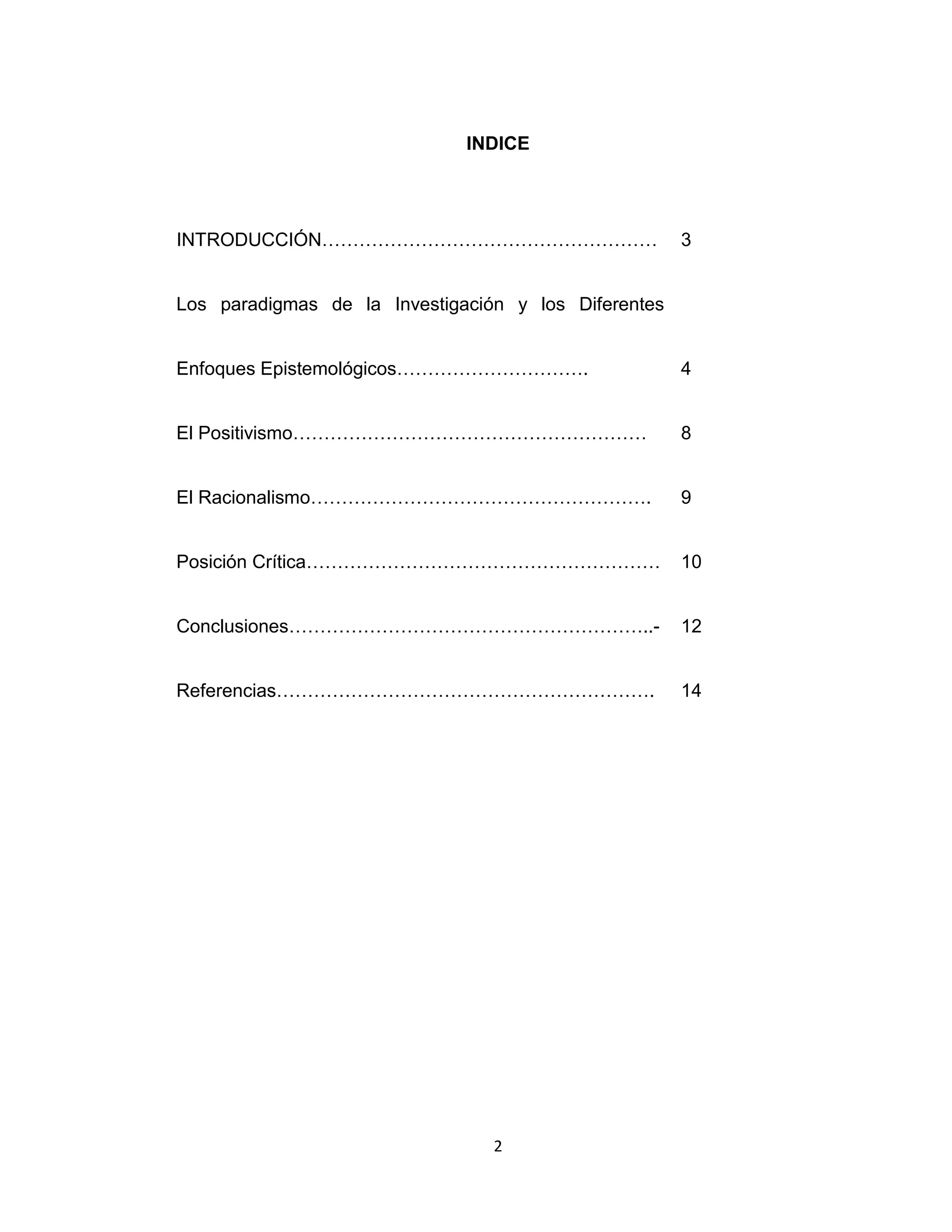 2 
INDICE 
INTRODUCCIÓN……………………………………………… 
3 
Los paradigmas de la Investigación y los Diferentes Enfoques Epistemológicos…………………………. 
4 
El Positivismo………………………………………………… 
8 
El Racionalismo………………………………………………. 
9 
Posición Crítica………………………………………………… 
10 
Conclusiones…………………………………………………..- 
12 
Referencias……………………………………………………. 
14 
 